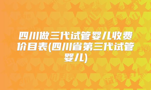 四川做三代试管婴儿收费价目表(四川省第三代试管婴儿)
