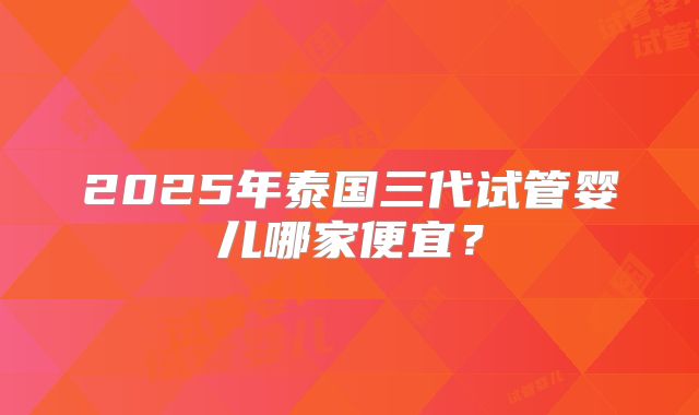 2025年泰国三代试管婴儿哪家便宜？