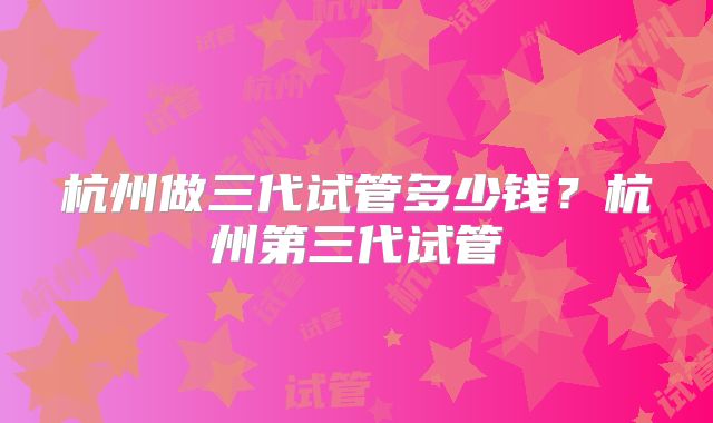 杭州做三代试管多少钱?杭州第三代试管