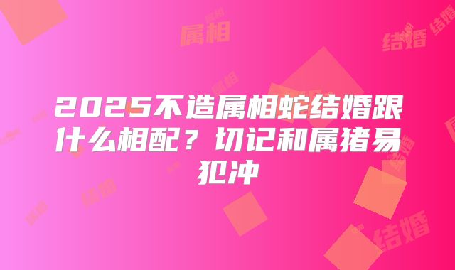 2025不造属相蛇结婚跟什么相配？切记和属猪易犯冲