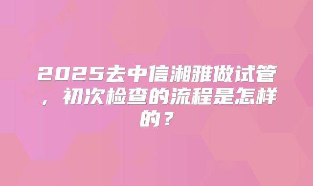 2025去中信湘雅做试管,初次检查的流程是怎样的?