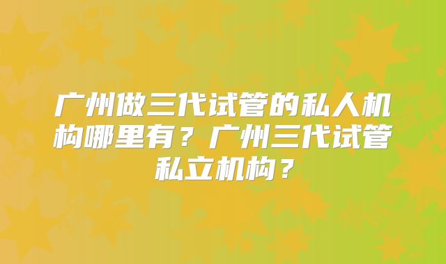 广州做三代试管的私人机构哪里有？广州三代试管私立机构？