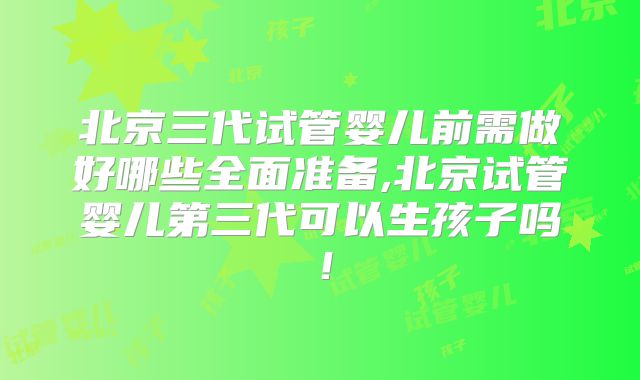 北京三代试管婴儿前需做好哪些全面准备,北京试管婴儿第三代可以生孩子吗！