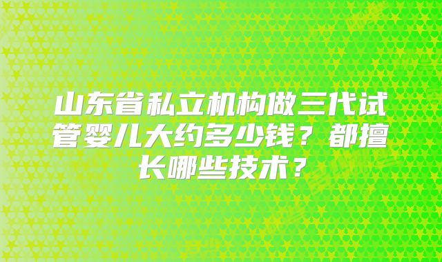 山东省私立机构做三代试管婴儿大约多少钱？都擅长哪些技术？