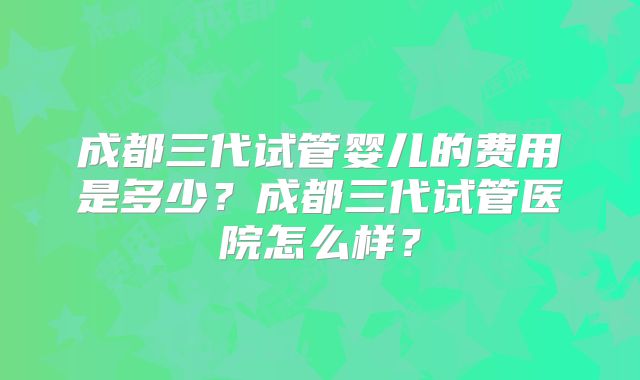 成都三代试管婴儿的费用是多少？成都三代试管医院怎么样？