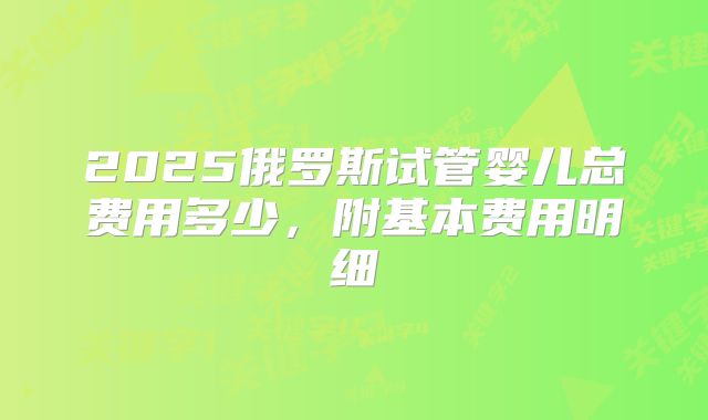 2025俄罗斯试管婴儿总费用多少，附基本费用明细