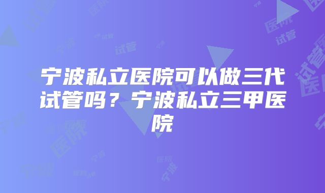 宁波私立医院可以做三代试管吗？宁波私立三甲医院