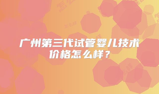 广州第三代试管婴儿技术价格怎么样?
