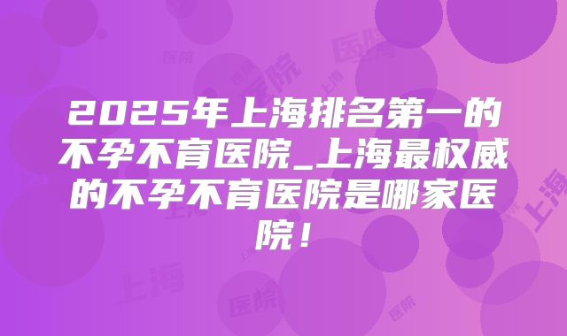 2025年上海排名第一的不孕不育医院_上海最权威的不孕不育医院是哪家医院！