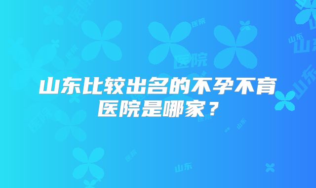 山东比较出名的不孕不育医院是哪家？