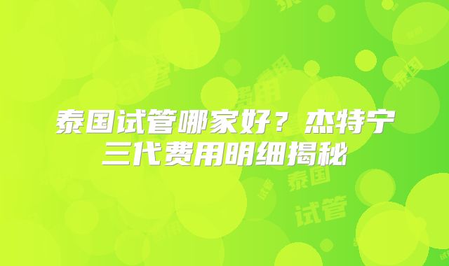 泰国试管哪家好？杰特宁三代费用明细揭秘