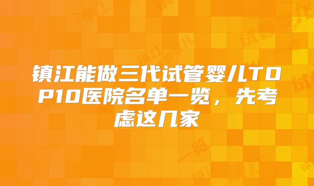 镇江能做三代试管婴儿TOP10医院名单一览，先考虑这几家