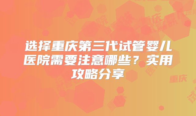 选择重庆第三代试管婴儿医院需要注意哪些？实用攻略分享