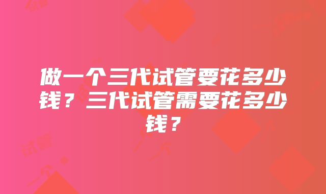 做一个三代试管要花多少钱?三代试管需要花多少钱?