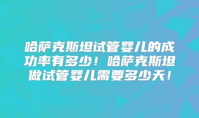 哈萨克斯坦试管婴儿的成功率有多少!哈萨克斯坦做试管婴儿需要多少天!