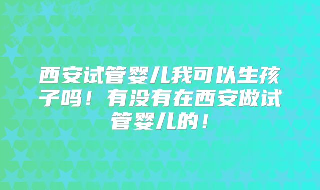 西安试管婴儿我可以生孩子吗!有没有在西安做试管婴儿的!