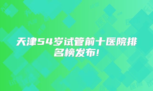 天津54岁试管前十医院排名榜发布!