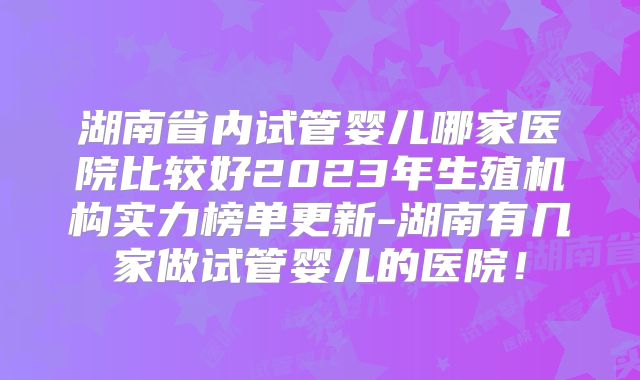 湖南省内试管婴儿哪家医院比较好2023年生殖机构实力榜单更新-湖南有几家做试管婴儿的医院！