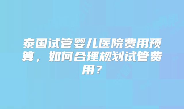 泰国试管婴儿医院费用预算，如何合理规划试管费用？