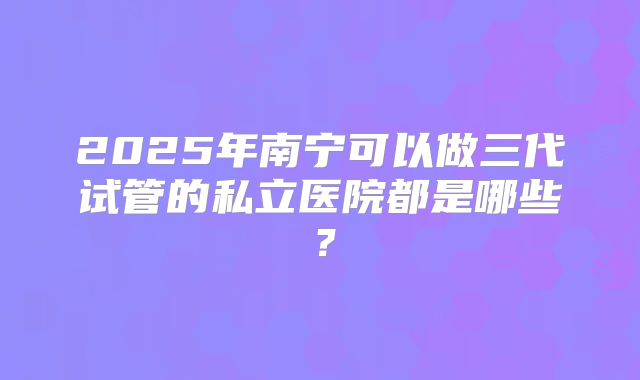 2025年南宁可以做三代试管的私立医院都是哪些？