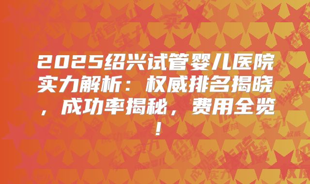 2025绍兴试管婴儿医院实力解析：权威排名揭晓，成功率揭秘，费用全览！