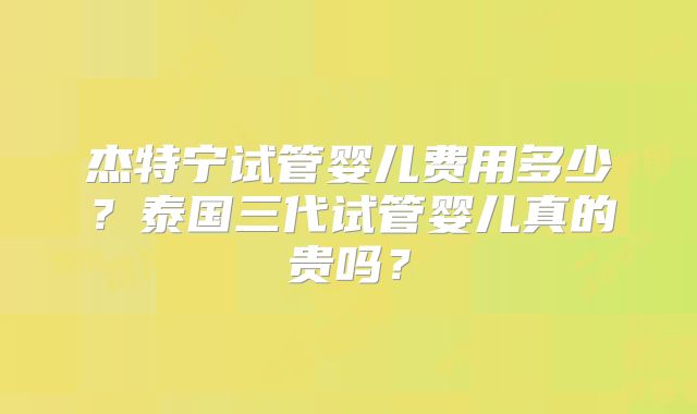 杰特宁试管婴儿费用多少？泰国三代试管婴儿真的贵吗？