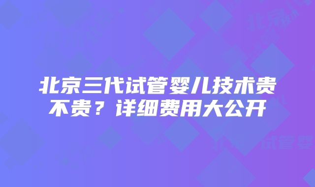 北京三代试管婴儿技术贵不贵？详细费用大公开