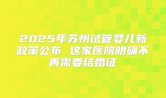 2025年苏州试管婴儿新政策公布 这家医院明确不再需要结婚证