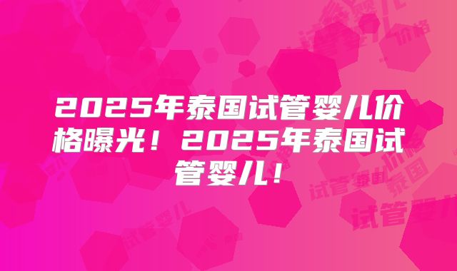 2025年泰国试管婴儿价格曝光！2025年泰国试管婴儿！