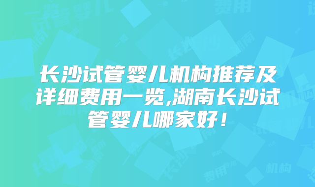长沙试管婴儿机构推荐及详细费用一览,湖南长沙试管婴儿哪家好！