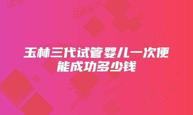 玉林三代试管婴儿一次便能成功多少钱