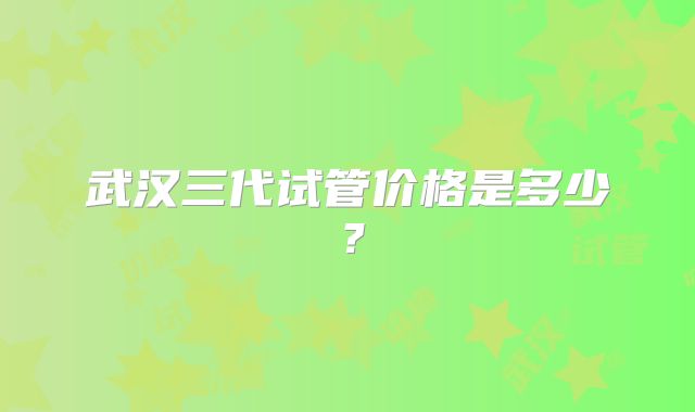 武汉三代试管价格是多少?
