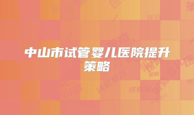 中山市试管婴儿医院提升策略