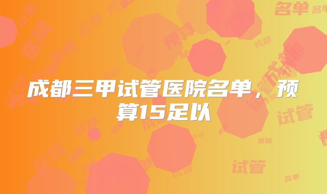成都三甲试管医院名单,预算15足以