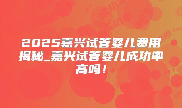 2025嘉兴试管婴儿费用揭秘_嘉兴试管婴儿成功率高吗！