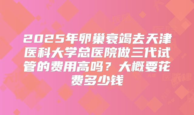 2025年卵巢衰竭去天津医科大学总医院做三代试管的费用高吗？大概要花费多少钱