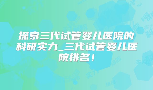 探索三代试管婴儿医院的科研实力_三代试管婴儿医院排名!