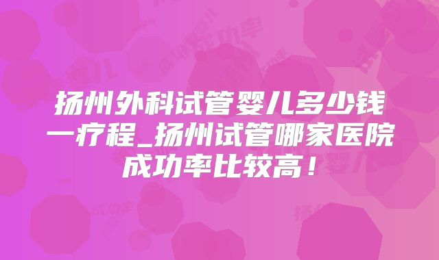 扬州外科试管婴儿多少钱一疗程_扬州试管哪家医院成功率比较高!