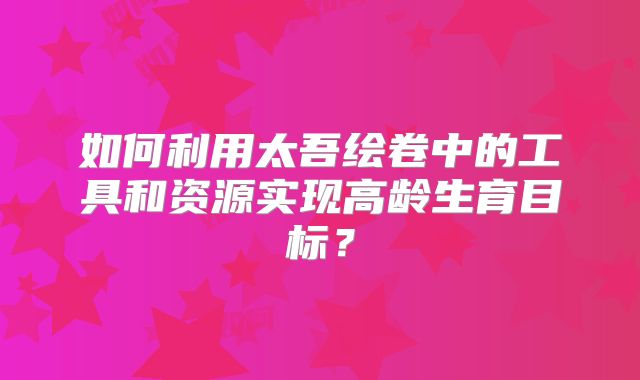 如何利用太吾绘卷中的工具和资源实现高龄生育目标？