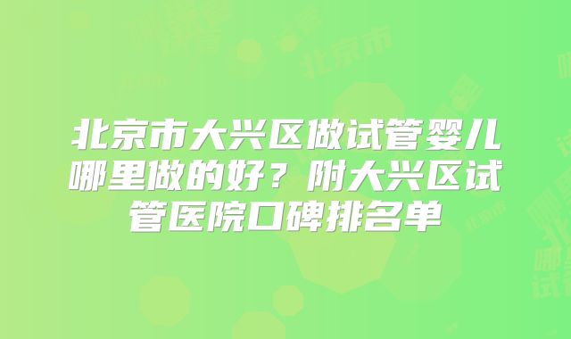 北京市大兴区做试管婴儿哪里做的好？附大兴区试管医院口碑排名单