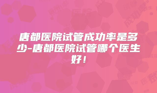唐都医院试管成功率是多少-唐都医院试管哪个医生好！
