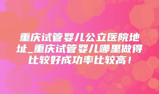 重庆试管婴儿公立医院地址_重庆试管婴儿哪里做得比较好成功率比较高!