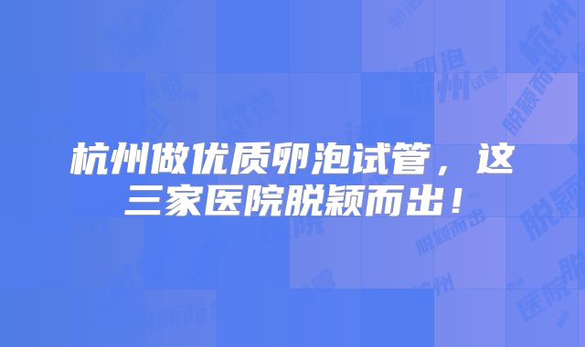 杭州做优质卵泡试管，这三家医院脱颖而出！