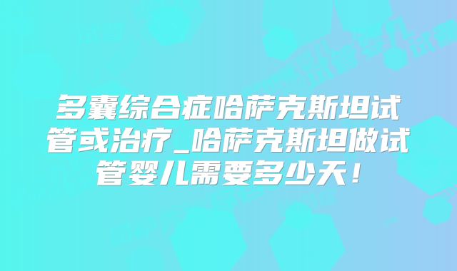 多囊综合症哈萨克斯坦试管或治疗_哈萨克斯坦做试管婴儿需要多少天!