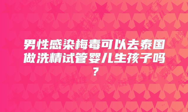 男性感染梅毒可以去泰国做洗精试管婴儿生孩子吗？