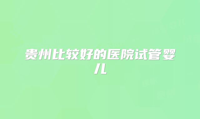贵州比较好的医院试管婴儿