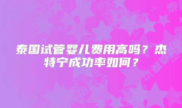泰国试管婴儿费用高吗?杰特宁成功率如何?