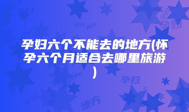 孕妇六个不能去的地方(怀孕六个月适合去哪里旅游)