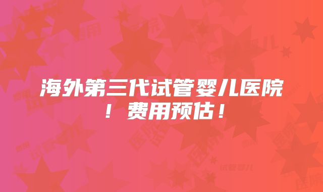 海外第三代试管婴儿医院！费用预估！
