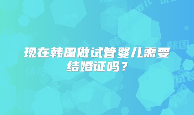 现在韩国做试管婴儿需要结婚证吗?